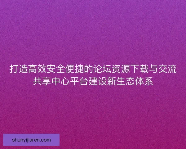 打造高效安全便捷的论坛资源下载与交流共享中心平台建设新生态体系
